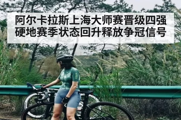 阿尔卡拉斯上海大师赛晋级四强 硬地赛季状态回升释放争冠信号 | JJB